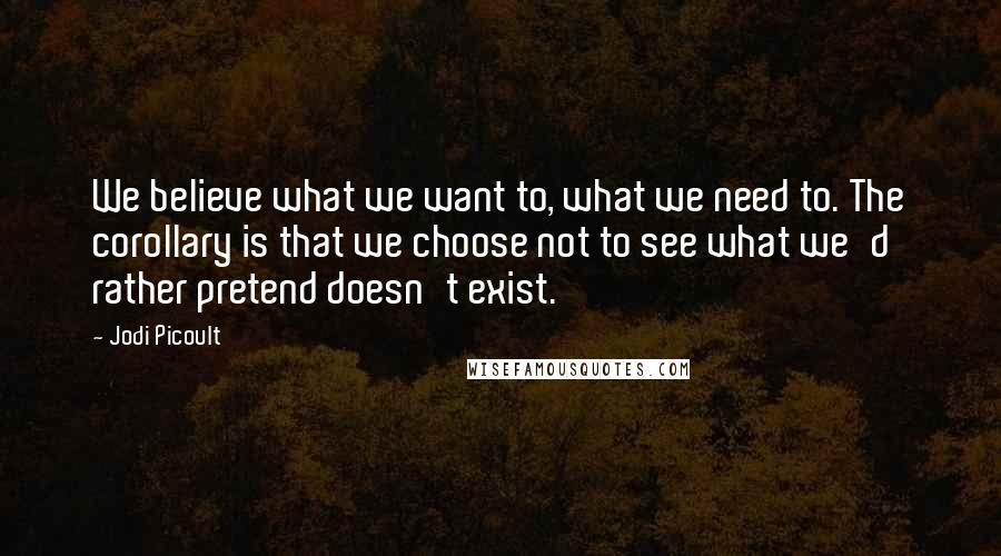 Jodi Picoult Quotes: We believe what we want to, what we need to. The corollary is that we choose not to see what we'd rather pretend doesn't exist.