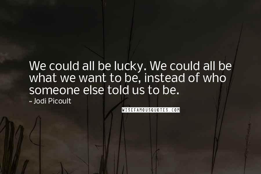 Jodi Picoult Quotes: We could all be lucky. We could all be what we want to be, instead of who someone else told us to be.