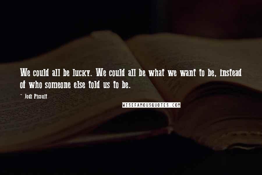 Jodi Picoult Quotes: We could all be lucky. We could all be what we want to be, instead of who someone else told us to be.