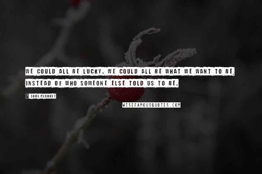 Jodi Picoult Quotes: We could all be lucky. We could all be what we want to be, instead of who someone else told us to be.