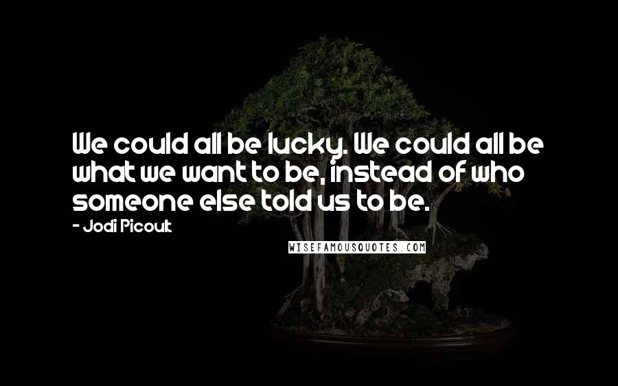 Jodi Picoult Quotes: We could all be lucky. We could all be what we want to be, instead of who someone else told us to be.