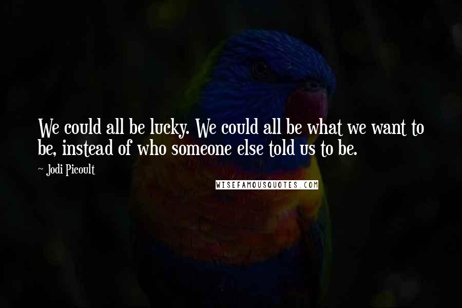 Jodi Picoult Quotes: We could all be lucky. We could all be what we want to be, instead of who someone else told us to be.