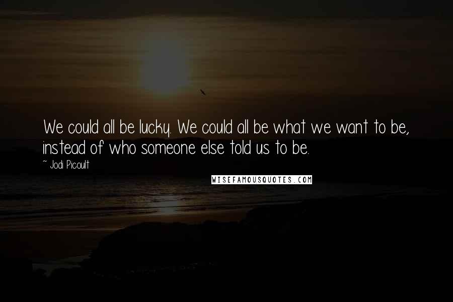 Jodi Picoult Quotes: We could all be lucky. We could all be what we want to be, instead of who someone else told us to be.