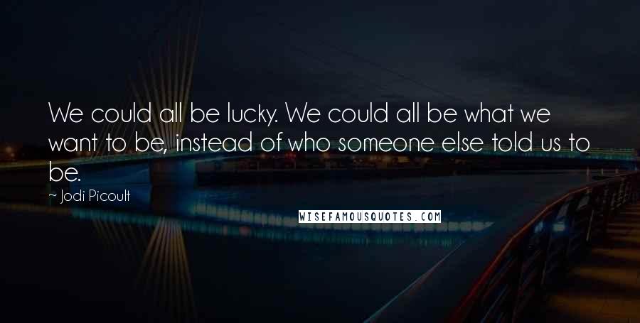 Jodi Picoult Quotes: We could all be lucky. We could all be what we want to be, instead of who someone else told us to be.