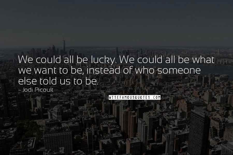 Jodi Picoult Quotes: We could all be lucky. We could all be what we want to be, instead of who someone else told us to be.