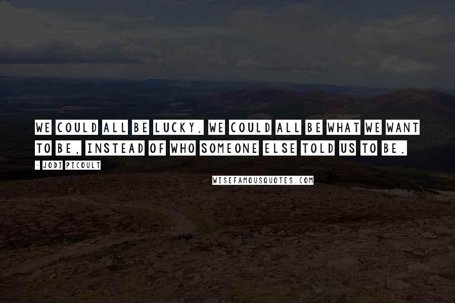 Jodi Picoult Quotes: We could all be lucky. We could all be what we want to be, instead of who someone else told us to be.