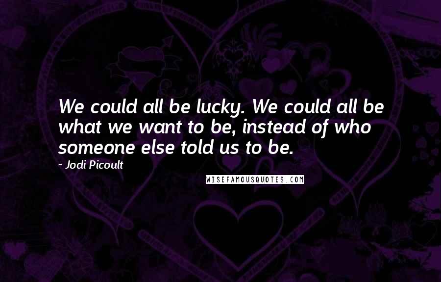 Jodi Picoult Quotes: We could all be lucky. We could all be what we want to be, instead of who someone else told us to be.