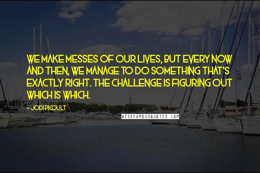 Jodi Picoult Quotes: We make messes of our lives, but every now and then, we manage to do something that's exactly right. The challenge is figuring out which is which.