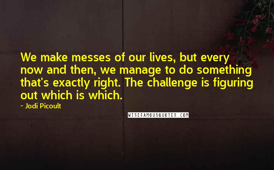 Jodi Picoult Quotes: We make messes of our lives, but every now and then, we manage to do something that's exactly right. The challenge is figuring out which is which.