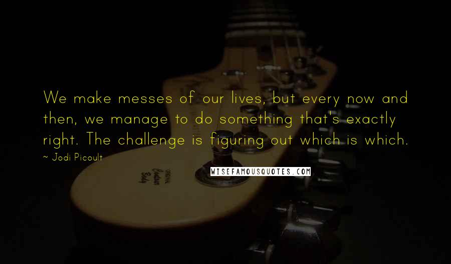 Jodi Picoult Quotes: We make messes of our lives, but every now and then, we manage to do something that's exactly right. The challenge is figuring out which is which.