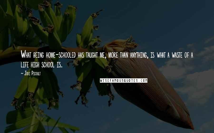 Jodi Picoult Quotes: What being home-schooled has taught me, more than anything, is what a waste of a life high school is.