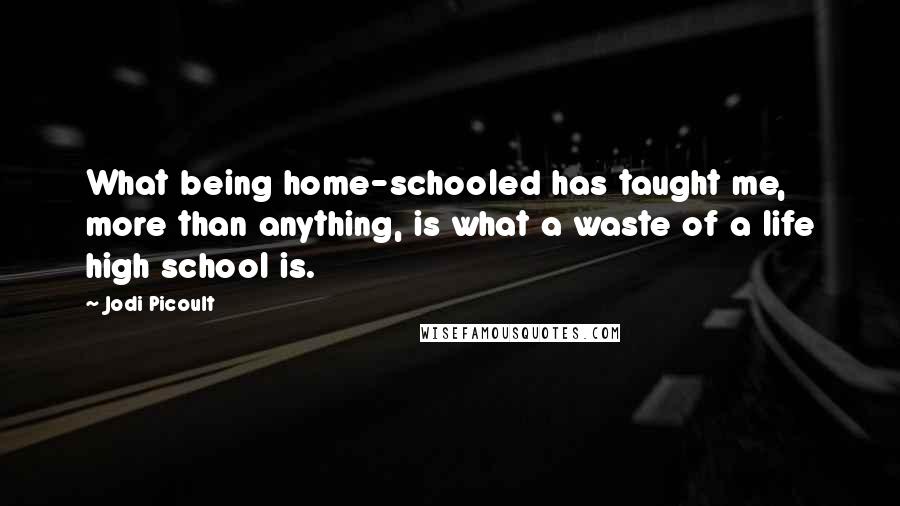 Jodi Picoult Quotes: What being home-schooled has taught me, more than anything, is what a waste of a life high school is.