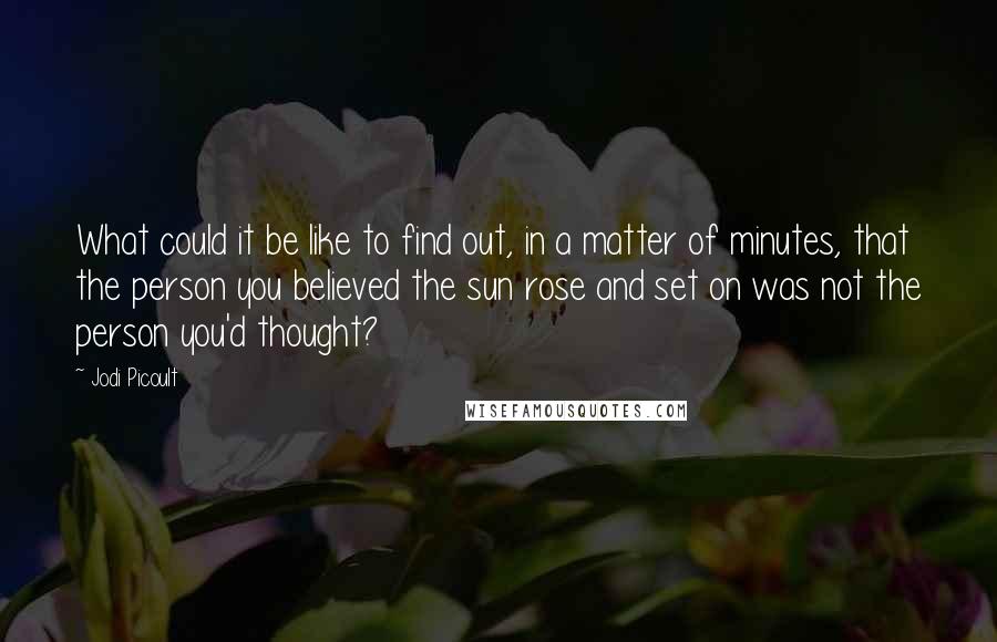 Jodi Picoult Quotes: What could it be like to find out, in a matter of minutes, that the person you believed the sun rose and set on was not the person you'd thought?