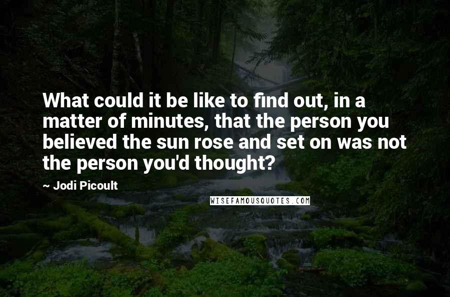 Jodi Picoult Quotes: What could it be like to find out, in a matter of minutes, that the person you believed the sun rose and set on was not the person you'd thought?