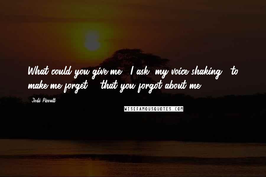 Jodi Picoult Quotes: What could you give me," I ask, my voice shaking, "to make me forget ... that you forgot about me?