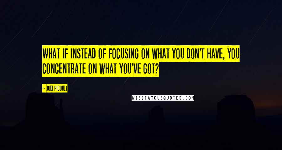 Jodi Picoult Quotes: What if instead of focusing on what you don't have, you concentrate on what you've got?
