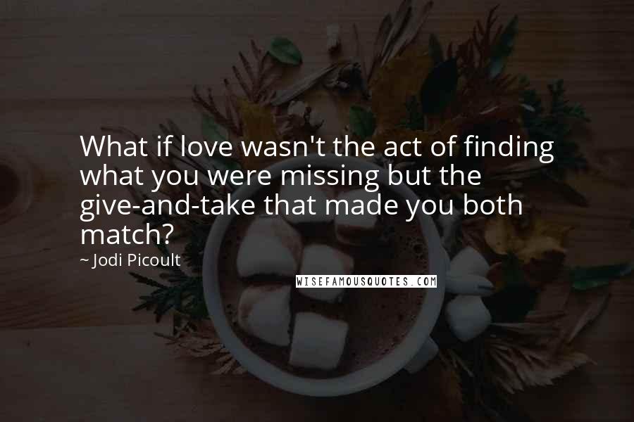 Jodi Picoult Quotes: What if love wasn't the act of finding what you were missing but the give-and-take that made you both match?