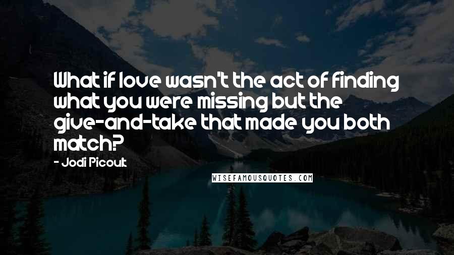 Jodi Picoult Quotes: What if love wasn't the act of finding what you were missing but the give-and-take that made you both match?