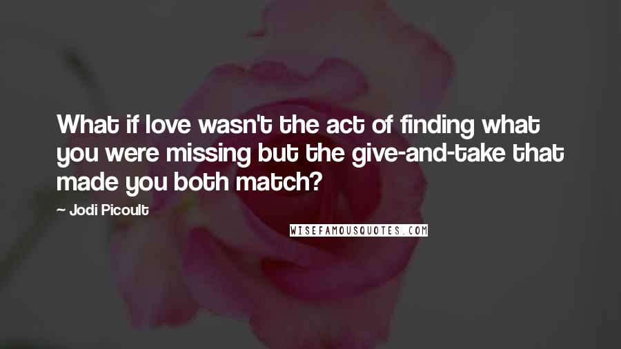 Jodi Picoult Quotes: What if love wasn't the act of finding what you were missing but the give-and-take that made you both match?