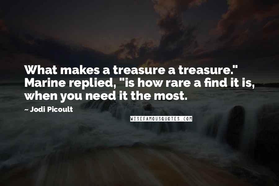 Jodi Picoult Quotes: What makes a treasure a treasure." Marine replied, "is how rare a find it is, when you need it the most.
