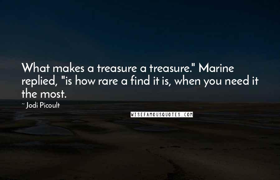Jodi Picoult Quotes: What makes a treasure a treasure." Marine replied, "is how rare a find it is, when you need it the most.