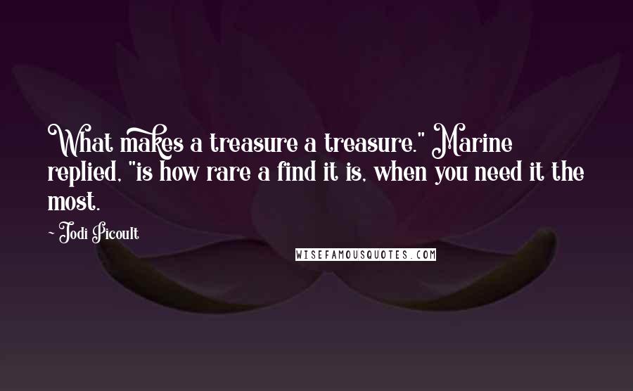Jodi Picoult Quotes: What makes a treasure a treasure." Marine replied, "is how rare a find it is, when you need it the most.