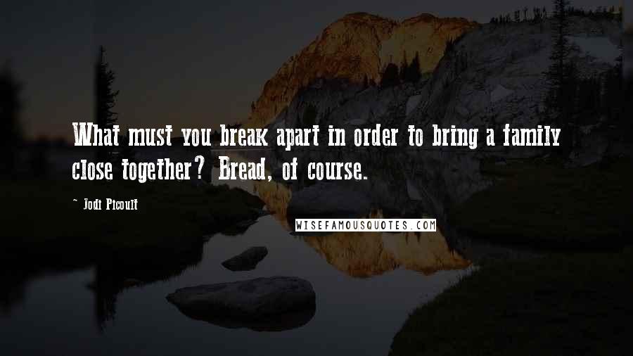 Jodi Picoult Quotes: What must you break apart in order to bring a family close together? Bread, of course.