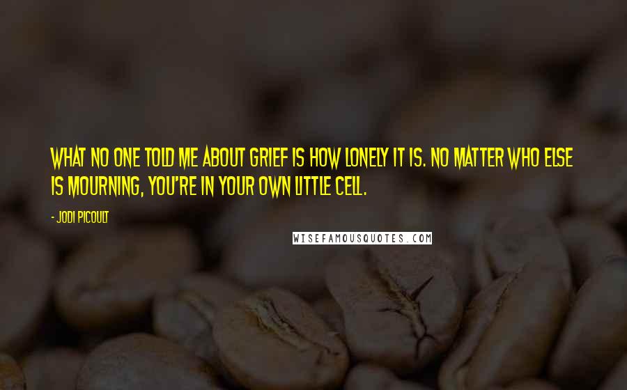 Jodi Picoult Quotes: What no one told me about grief is how lonely it is. No matter who else is mourning, you're in your own little cell.