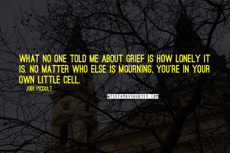 Jodi Picoult Quotes: What no one told me about grief is how lonely it is. No matter who else is mourning, you're in your own little cell.