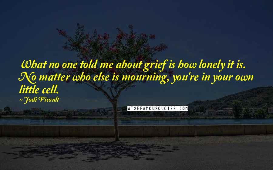 Jodi Picoult Quotes: What no one told me about grief is how lonely it is. No matter who else is mourning, you're in your own little cell.