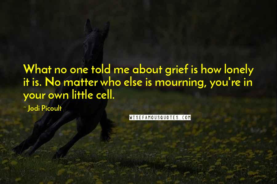 Jodi Picoult Quotes: What no one told me about grief is how lonely it is. No matter who else is mourning, you're in your own little cell.