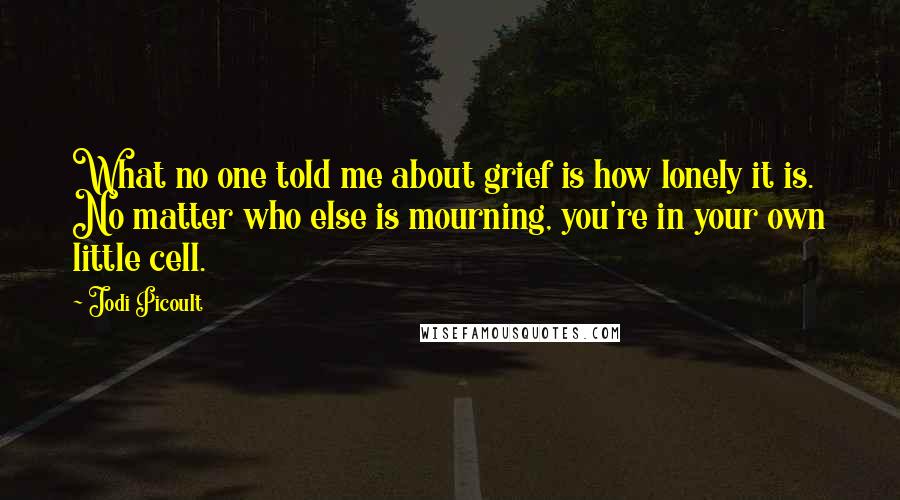 Jodi Picoult Quotes: What no one told me about grief is how lonely it is. No matter who else is mourning, you're in your own little cell.