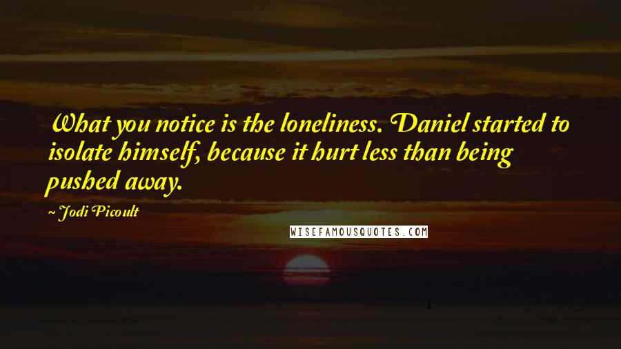 Jodi Picoult Quotes: What you notice is the loneliness. Daniel started to isolate himself, because it hurt less than being pushed away.