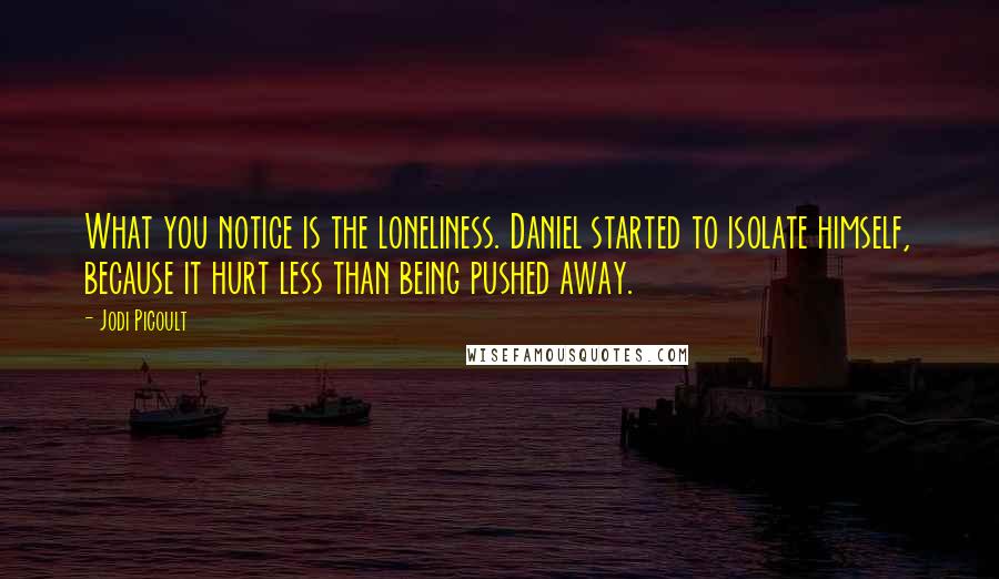 Jodi Picoult Quotes: What you notice is the loneliness. Daniel started to isolate himself, because it hurt less than being pushed away.
