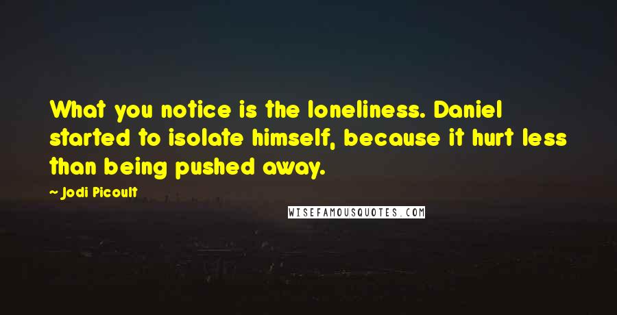 Jodi Picoult Quotes: What you notice is the loneliness. Daniel started to isolate himself, because it hurt less than being pushed away.