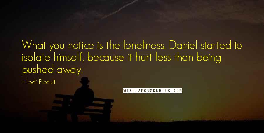 Jodi Picoult Quotes: What you notice is the loneliness. Daniel started to isolate himself, because it hurt less than being pushed away.