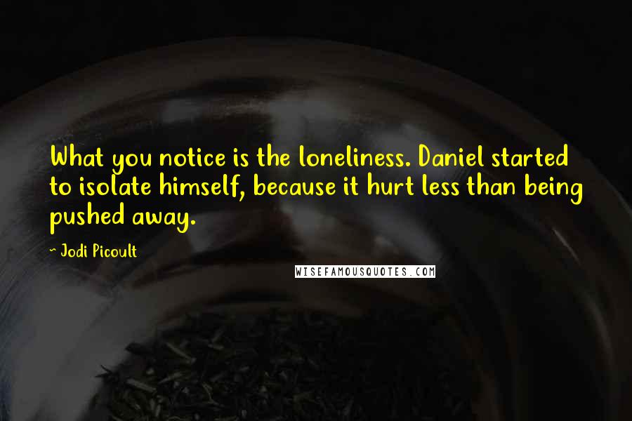 Jodi Picoult Quotes: What you notice is the loneliness. Daniel started to isolate himself, because it hurt less than being pushed away.