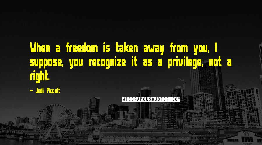 Jodi Picoult Quotes: When a freedom is taken away from you, I suppose, you recognize it as a privilege, not a right.