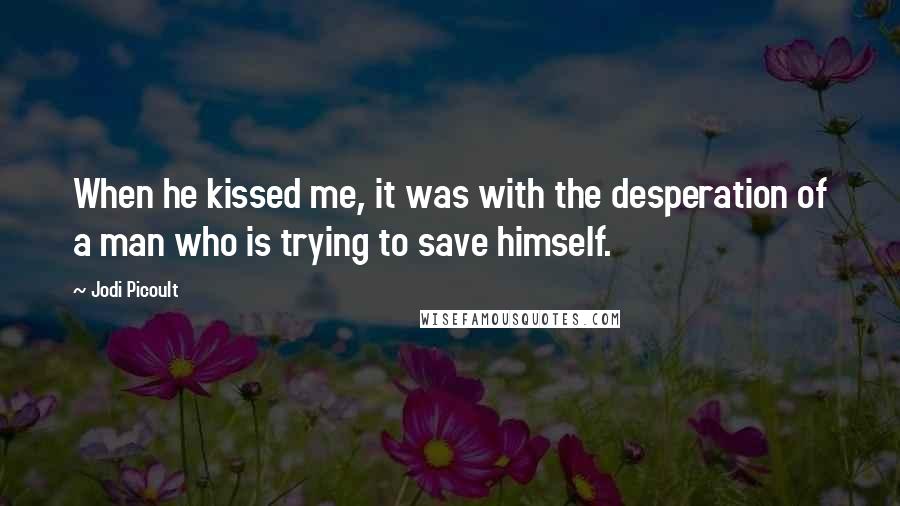 Jodi Picoult Quotes: When he kissed me, it was with the desperation of a man who is trying to save himself.