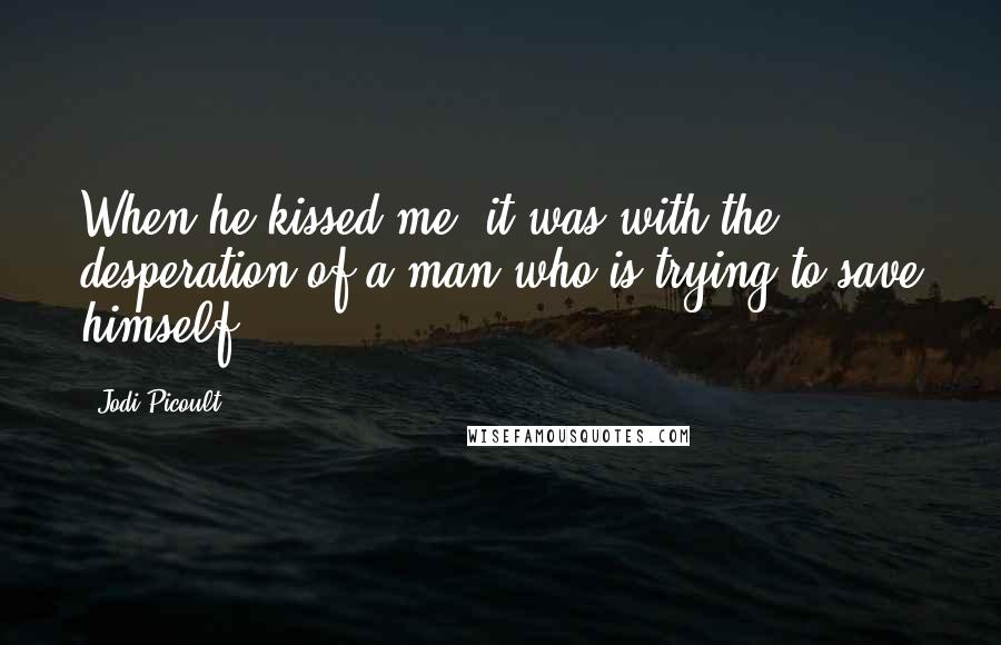 Jodi Picoult Quotes: When he kissed me, it was with the desperation of a man who is trying to save himself.