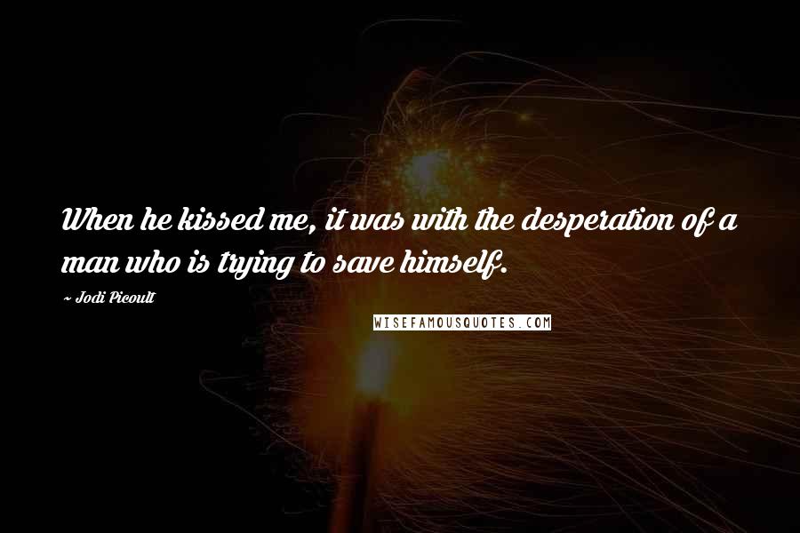 Jodi Picoult Quotes: When he kissed me, it was with the desperation of a man who is trying to save himself.