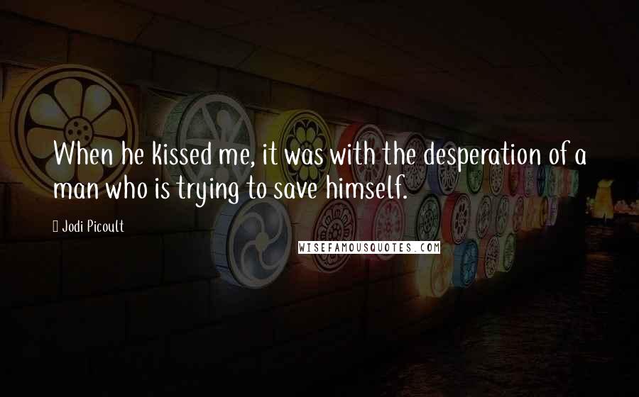 Jodi Picoult Quotes: When he kissed me, it was with the desperation of a man who is trying to save himself.