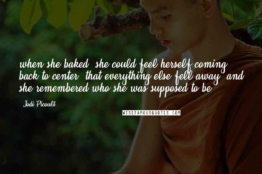 Jodi Picoult Quotes: when she baked, she could feel herself coming back to center, that everything else fell away, and she remembered who she was supposed to be.