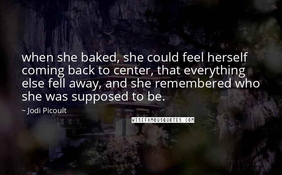 Jodi Picoult Quotes: when she baked, she could feel herself coming back to center, that everything else fell away, and she remembered who she was supposed to be.