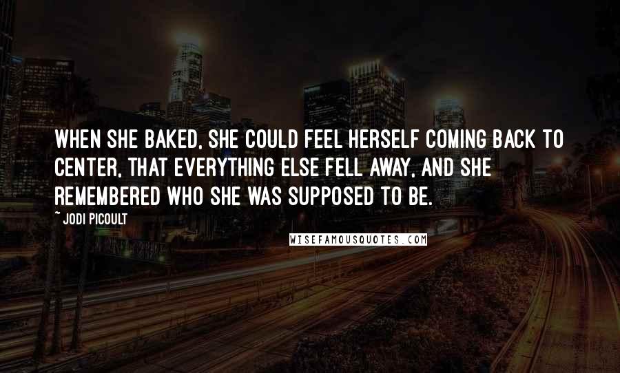 Jodi Picoult Quotes: when she baked, she could feel herself coming back to center, that everything else fell away, and she remembered who she was supposed to be.