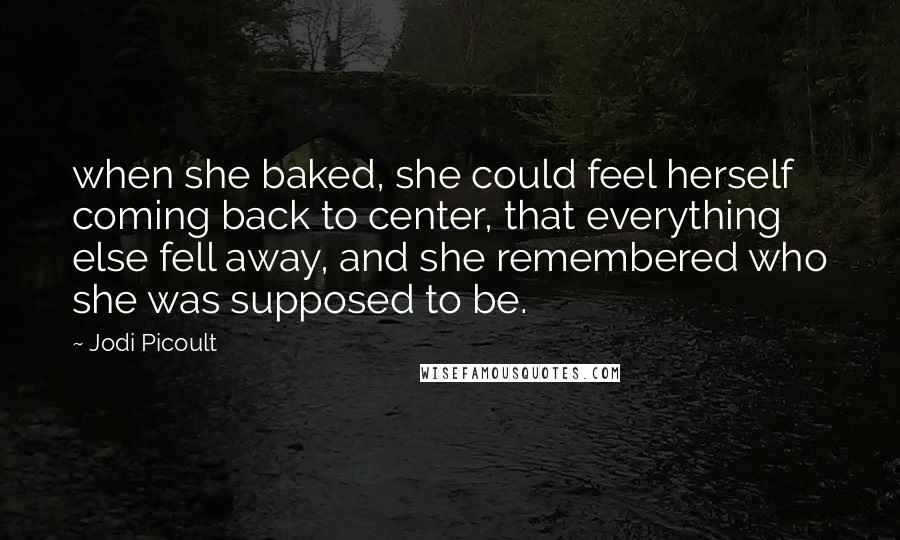Jodi Picoult Quotes: when she baked, she could feel herself coming back to center, that everything else fell away, and she remembered who she was supposed to be.