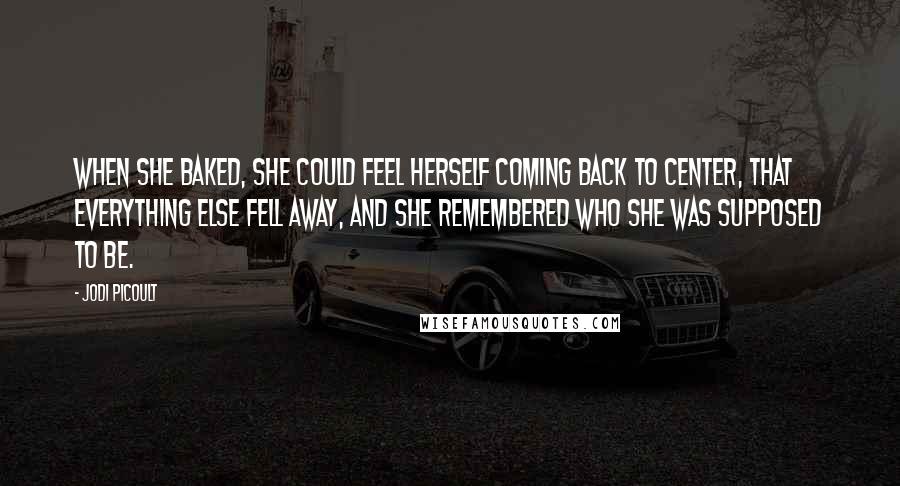 Jodi Picoult Quotes: when she baked, she could feel herself coming back to center, that everything else fell away, and she remembered who she was supposed to be.