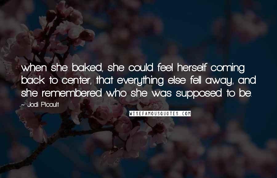 Jodi Picoult Quotes: when she baked, she could feel herself coming back to center, that everything else fell away, and she remembered who she was supposed to be.
