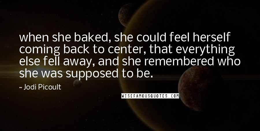 Jodi Picoult Quotes: when she baked, she could feel herself coming back to center, that everything else fell away, and she remembered who she was supposed to be.