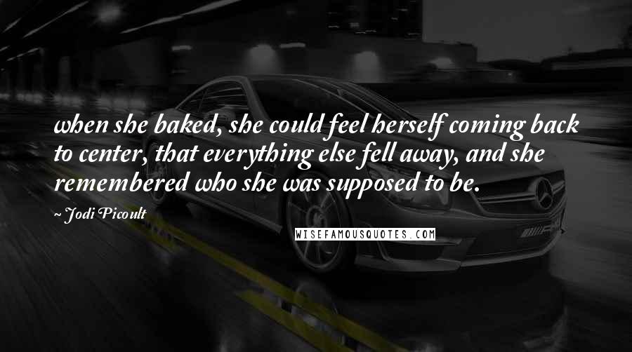 Jodi Picoult Quotes: when she baked, she could feel herself coming back to center, that everything else fell away, and she remembered who she was supposed to be.
